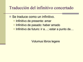 Traducción del infinitivo concertado Se traduce como un infinitivo. Infinitivo de presente: amar Infinitivo de pasado: haber amado Infinitivo de futuro: ir a…; estar a punto de… Volumus libros legere 