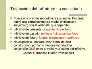 Traducción del infinitivo no concertado Forma una oración subordinada sustantiva. Por tanto habrá una correspondencia modal (indicativo o subjuntivo) con el verbo del que depende. Infinitivo de presente:  presente / imperfecto Infinitivo de pasado:  perfecto / pluscuamperfecto Infinitivo de futuro:  futuro / condicional / perífrasis No es posible una traducción literal de esta construcción, por tanto hay que introducir la conjunción  QUE  entre el verbo y el sujeto del infinitivo. Caesar Germanos flumen transire dixit 