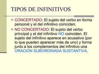 TIPOS DE INFINITIVOS CONCERTADO : El sujeto del verbo en forma personal y el del infinitivo coinciden.  NO CONCERTADO : El sujeto del verbo principal y el del infinitivo  NO  coinciden. El sujeto del infinitivo aparece en acusativo (por lo que pueden aparecer más de uno) y forma junto a los complementos del infinitivo una  ORACIÓN SUBORDINADA SUSTANTIVA . 