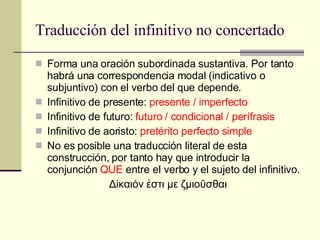 Traducción del infinitivo no concertado Forma una oración subordinada sustantiva. Por tanto habrá una correspondencia modal (indicativo o subjuntivo) con el verbo del que depende. Infinitivo de presente:  presente / imperfecto Infinitivo de futuro:  futuro / condicional / perífrasis Infinitivo de aoristo:  pretérito perfecto simple No es posible una traducción literal de esta construcción, por tanto hay que introducir la conjunción  QUE  entre el verbo y el sujeto del infinitivo. Δίκαιόν ἐστι με ζμιοῦσθαι 