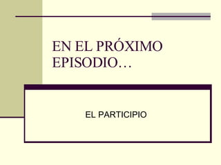 EN EL PRÓXIMO EPISODIO… EL PARTICIPIO 