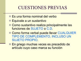 CUESTIONES PREVIAS Es una forma nominal del verbo Equivale a un sustantivo Como sustantivo realiza principalmente las funciones de  SUJETO  o  C.D . Como forma verbal puede llevar  CUALQUIER TIPO DE COMPLEMENTO, INCLUSO UN SUJETO PROPIO . En griego muchas veces es precedido de artículo cuyo caso marca su función 