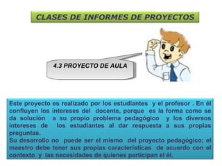 4.3 PROYECTO DE AULA CLASES DE INFORMES DE PROYECTOS Este proyecto es realizado por los estudiantes  y el profesor . En él confluyen los intereses del  docente, porque  es la forma como se da solución  a su propio problema pedagógico  y los diversos intereses de  los estudiantes al dar respuesta a sus propias preguntas. Su desarrollo no  puede ser el mismo  del proyecto pedagógico; el maestro debe tener sus propias características  de acuerdo con el contexto  y  las necesidades de quienes participan el él.  