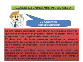 4.4 PROYECTO  SOCIOECONÓMICO CLASES DE INFORMES  DE PROYECTO Es una acción organizada  para lograr determinados objetivos  que busca solucionar un problema  dentro de ciertos límites  de presupuesto  y en un periodo de tiempo limitado.  El desarrollo  de estos proyectos constituye un elemento fundamental en el proceso de la planeación. Una planeación que no se orienta  en proyectos  suele quedar en el papel  o en el discurso político.  De lo anterior, se infiere que el proyecto es la unidad más pequeña de un programa, e implica una serie de actividades articuladas  para producir bienes o servicios con miras a satisfacer necesidades o resolver problemas.  