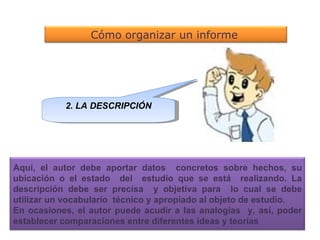 2. LA DESCRIPCIÓN Cómo organizar un informe   Aquí, el autor debe aportar datos  concretos sobre hechos, su ubicación o el estado  del  estudio que se está  realizando. La descripción debe ser precisa  y objetiva para  lo cual se debe utilizar un vocabulario  técnico y apropiado al objeto de estudio. En ocasiones, el autor puede acudir a las analogías  y, así, poder establecer comparaciones entre diferentes ideas y teorías  