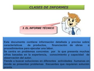 3. EL INFORME TÉCNICO CLASES DE INFORMES Este documento contiene información detallada y precisa sobre características  de productos,  financiación de obras  o procedimientos para ejecutar una labor.  Se centra en problemas concretos  por  lo que presenta muchas cifras basadas en la experiencia,  conocimiento y capacidad  de observación del autor. Tiende a buscar soluciones en diferentes  actividades  humanas en donde se presentan problemas  frecuentes que requieren solución pronta  