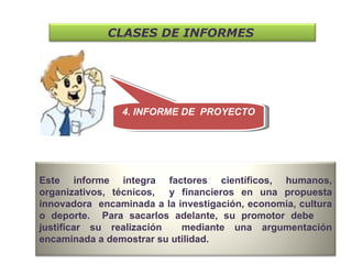 4. INFORME DE  PROYECTO CLASES DE INFORMES   Este informe integra factores científicos, humanos, organizativos, técnicos,  y financieros en una propuesta innovadora  encaminada a la investigación, economía, cultura o deporte.  Para sacarlos adelante, su promotor debe  justificar su realización  mediante una argumentación encaminada a demostrar su utilidad.  