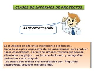 4.1 DE INVESTIGACIÓN Es el utilizado en diferentes instituciones académicas , tecnológicas, pero  especialmente, en universidades  para producir nuevo conocimiento . Se trata de informes valiosos que develan situaciones complejas .  Las tesis de doctorado  y monografías  pertenecen a esta categoría. Las etapas para realizar una investigación son:  Propuesta, anteproyecto, proyecto  e informe final. CLASES DE INFORMES DE PROYECTOS 