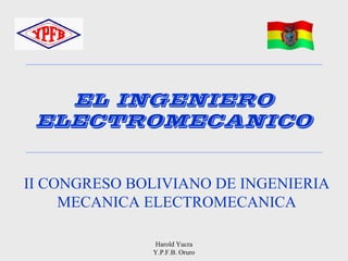 EL INGENIERO
 ELECTROMECANICO


II CONGRESO BOLIVIANO DE INGENIERIA
     MECANICA ELECTROMECANICA

              Harold Yucra
              Y.P.F.B. Oruro
 