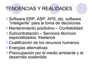 TENDENCIAS Y REALIDADES Software ERP, ASP, APS, etc. software “inteligente” para la toma de decisiones  Mantenimiento predictivo – Confiabilidad Subcontratación – Servicios técnicos especializados, freelance Cualificación de los recursos humanos Energías alternativas Preocupación por el medio ambiente y el desarrollo sostenible 