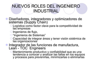 NUEVOS ROLES DEL INGENIERO INDUSTRIAL Diseñadores, integradores y optimizadores de sistemas (Supply Chain)  Logística como factor clave para la competitividad de las empresas Ingenieros de flujo,  “ Ingenieros de Sistemas” Capacidad de integrar áreas y tener visión sistémica de las organizaciones Integrador de las funciones de manufactura, Lean - TOC  Engineers   Mantenimiento productivo y confiabilidad que es una tendencia a conocer y analizar las fallas en los equipos y procesos para prevenirlas, minimizarlas o eliminarlas 