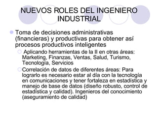 NUEVOS ROLES DEL INGENIERO INDUSTRIAL Toma de decisiones administrativas (financieras) y productivas para obtener así procesos productivos inteligentes Aplicando herramientas de la II en otras áreas: Marketing, Finanzas, Ventas, Salud, Turismo, Tecnología, Servicios Correlación de datos de diferentes áreas: Para lograrlo es necesario estar al día con la tecnología en comunicaciones y tener fortaleza en estadística y manejo de base de datos (diseño robusto, control de estadística y calidad). Ingenieros del conocimiento (aseguramiento de calidad) 