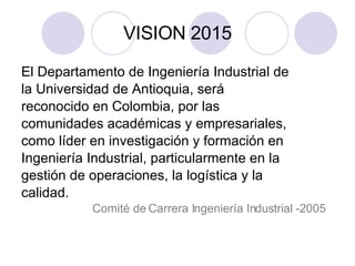 VISION 2015 El Departamento de Ingeniería Industrial de la Universidad de Antioquia, será reconocido en Colombia, por las  comunidades académicas y empresariales,  como líder en investigación y formación en Ingeniería Industrial, particularmente en la gestión de operaciones, la logística y la calidad.  Comité de Carrera Ingeniería Industrial -2005 