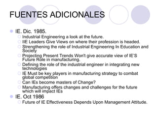 FUENTES ADICIONALES IE. Dic. 1985. Industrial Engineering a look at the future.  IIE Leaders Give Views on where their profession is headed.  Strengthening the role of Industrial Engineering In Education and Society Projecting Present Trends Won't give accurate view of IE’S Future Role in manufacturing.  Defining the role of the industrial engineer in integrating new technologies IE Must be key players in manufacturing strategy to combat global competition Can IEs become masters of Change? Manufacturing offers changes and challenges for the future which will impact IEs  IE. Oct 1986 Future of IE Effectiveness Depends Upon Management Attitude. 