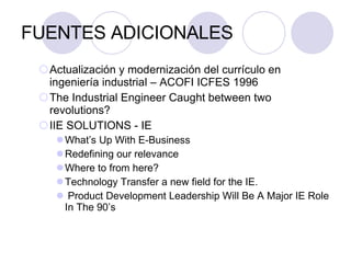 FUENTES ADICIONALES Actualización y modernización del currículo en ingeniería industrial – ACOFI ICFES 1996 The Industrial Engineer Caught between two revolutions? IIE SOLUTIONS - IE What’s Up With E-Business Redefining our relevance Where to from here? Technology Transfer a new field for the IE. Product Development Leadership Will Be A Major IE Role In The 90’s 