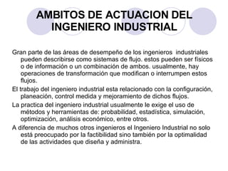 AMBITOS DE ACTUACION DEL INGENIERO INDUSTRIAL Gran parte de las áreas de desempeño de los ingenieros  industriales pueden describirse como sistemas de flujo. estos pueden ser físicos o de información o un combinación de ambos. usualmente, hay operaciones de transformación que modifican o interrumpen estos flujos. El trabajo del ingeniero industrial esta relacionado con la configuración, planeación, control medida y mejoramiento de dichos flujos. La practica del ingeniero industrial usualmente le exige el uso de métodos y herramientas de: probabilidad, estadística, simulación, optimización, análisis económico, entre otros. A diferencia de muchos otros ingenieros el Ingeniero Industrial no solo está preocupado por la factibilidad sino también por la optimalidad de las actividades que diseña y administra. 