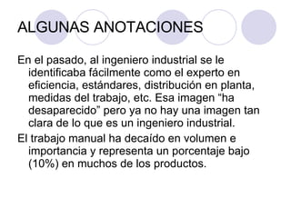 ALGUNAS ANOTACIONES En el pasado, al ingeniero industrial se le identificaba fácilmente como el experto en eficiencia, estándares, distribución en planta, medidas del trabajo, etc. Esa imagen “ha desaparecido” pero ya no hay una imagen tan clara de lo que es un ingeniero industrial. El trabajo manual ha decaído en volumen e importancia y representa un porcentaje bajo (10%) en muchos de los productos. 