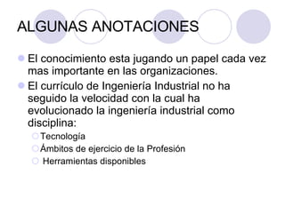 ALGUNAS ANOTACIONES El conocimiento esta jugando un papel cada vez mas importante en las organizaciones. El currículo de Ingeniería Industrial no ha seguido la velocidad con la cual ha evolucionado la ingeniería industrial como disciplina: Tecnología Ámbitos de ejercicio de la Profesión  Herramientas disponibles 
