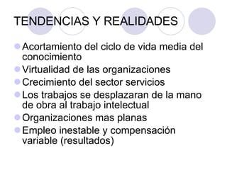 TENDENCIAS Y REALIDADES Acortamiento del ciclo de vida media del conocimiento Virtualidad de las organizaciones Crecimiento del sector servicios Los trabajos se desplazaran de la mano de obra al trabajo intelectual Organizaciones mas planas Empleo inestable y compensación variable (resultados) 