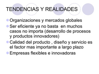 TENDENCIAS Y REALIDADES Organizaciones y mercados globales Ser eficiente ya no basta  en muchos casos no importa (desarrollo de procesos y productos innovadores) Calidad del producto , diseño y servicio es el factor mas importante a largo plazo Empresas flexibles e innovadoras 