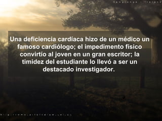 Una deficiencia cardíaca hizo de un médico un famoso cardiólogo; el impedi m ento físico convirtío al joven en un gran escritor; la timidez del estudiante lo llevó a ser un destacado investigador.  