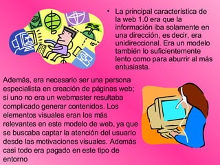 La principal característica de la web 1.0 era que la información iba solamente en una dirección, es decir, era unidireccional. Era un modelo también lo suficientemente lento como para aburrir al más entusiasta. Además, era necesario ser una persona especialista en creación de páginas web; si uno no era un webmaster resultaba complicado generar contenidos. Los elementos visuales eran los más relevantes en este modelo de web, ya que se buscaba captar la atención del usuario desde las motivaciones visuales. Además casi todo era pagado en este tipo de entorno 