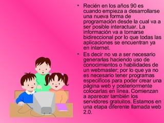 Recién en los años 90 es cuando empieza a desarrollarse una nueva forma de programación desde la cual va a ser posible interactuar. La información va a tornarse bidireccional por lo que todas las aplicaciones se encuentran ya en internet.  Es decir no va a ser necesario generarlas haciendo uso de conocimientos o habilidades de un webmaster; por lo que ya no es necesario tener programas específicos para poder crear una página web y posteriormente colocarlas en línea. Comienzan a aparecer también los servidores gratuitos. Estamos en una etapa diferente llamada web 2.0.  