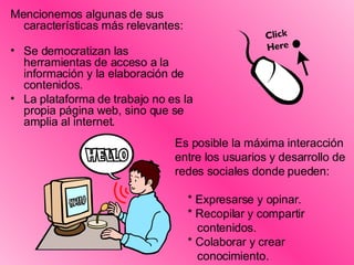 Mencionemos algunas de sus características más relevantes: Se democratizan las herramientas de acceso a la información y la elaboración de contenidos. La plataforma de trabajo no es la propia página web, sino que se amplia al internet. Es posible la máxima interacción entre los usuarios y desarrollo de redes sociales donde pueden: * Expresarse y opinar. * Recopilar y compartir  contenidos. * Colaborar y crear  conocimiento. 
