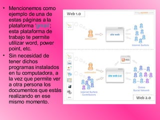Mencionemos como ejemplo de una de estas páginas a la plataforma ‘ gmail ’ ; esta plataforma de trabajo te permite utilizar word, power point, etc.  Sin necesidad de tener dichos programas instalados en tu computadora, a la vez que permite ver a otra persona los documentos que estás realizando en ese mismo momento.   