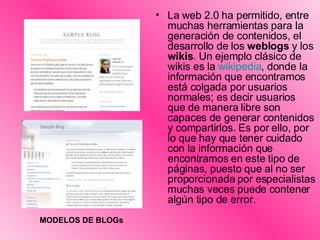La web 2.0 ha permitido, entre muchas herramientas para la generación de contenidos, el desarrollo de los  weblogs  y los  wikis . Un ejemplo clásico de wikis es la  wikipedia , donde la información que encontramos está colgada por usuarios normales; es decir usuarios que de manera libre son capaces de generar contenidos y compartirlos. Es por ello, por lo que hay que tener cuidado con la información que encontramos en este tipo de páginas, puesto que al no ser proporcionada por especialistas muchas veces puede contener algún tipo de error.  MODELOS DE BLOGs 