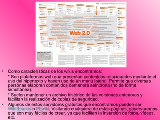 Como características de los wikis encontramos: * Son plataformas web que presentan contenidos relacionados mediante el uso del hipertexto y hacen uso de un menú lateral. Permite que diversas personas elaboren contenidos demanera asíncrona (no de forma simultánea).  * Suelen mantener un archivo histórico de las versiones anteriores y facilitan la realización de copias de seguridad. Algunos de estos servidores gratuitos que encontramos pueden ser  WikiSpaces  o  Pbwiki . Visitando cualquiera de estas páginas, observaremos que son muy fáciles de crear, ya que facilitan la inserción de fotos, vídeos, etc. 