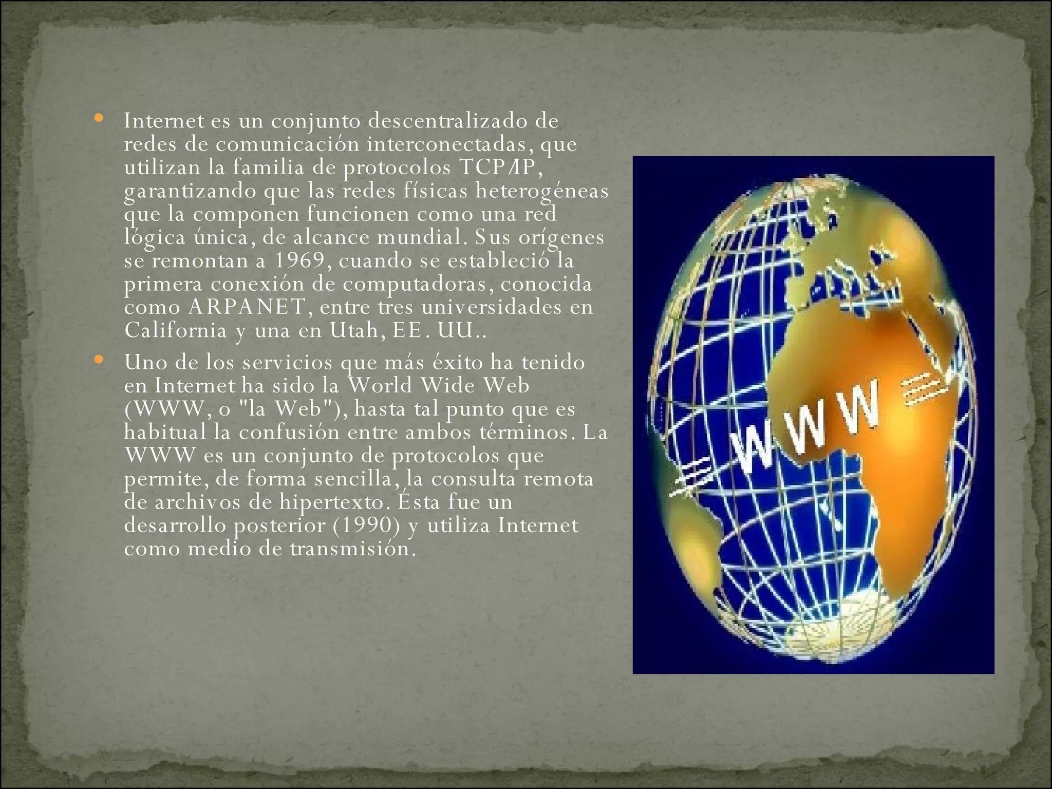 Internet es un conjunto descentralizado de redes de comunicación interconectadas, que utilizan la familia de protocolos TCP/IP, garantizando que las redes físicas heterogéneas que la componen funcionen como una red lógica única, de alcance mundial. Sus orígenes se remontan a 1969, cuando se estableció la primera conexión de computadoras, conocida como ARPANET, entre tres universidades en California y una en Utah, EE. UU.. Uno de los servicios que más éxito ha tenido en Internet ha sido la World Wide Web (WWW, o "la Web"), hasta tal punto que es habitual la confusión entre ambos términos. La WWW es un conjunto de protocolos que permite, de forma sencilla, la consulta remota de archivos de hipertexto. Ésta fue un desarrollo posterior (1990) y utiliza Internet como medio de transmisión.