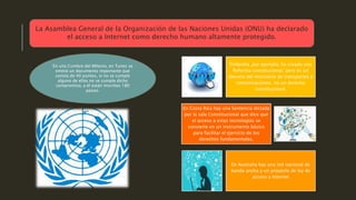 Finlandia ,por ejemplo, ha creado una
Reforma constitucional, pero es un
decreto del ministerio de transportes y
comunicaciones, no un derecho
constitucional.
En Costa Rica hay una Sentencia dictada
por la sala Constitucional que dice que
el acceso a estas tecnologías se
convierte en un instrumento básico
para facilitar el ejercicio de los
derechos fundamentales.
En Australia hay una red nacional de
banda ancha y un proyecto de ley de
acceso a Internet
La Asamblea General de la Organización de las Naciones Unidas (ONU) ha declarado
el acceso a Internet como derecho humano altamente protegido.
En una Cumbre del Milenio, en Tunes se
emitió un documento importante que
consta de 40 puntos, si no se cumple
alguno de ellos no se cumple dicho
compromiso, a él están inscritos 180
países.
 