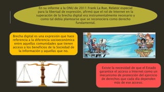 En su informe a la ONU de 2011 Frank La Rue, Relator especial
para la libertad de expresión, afirmó que el rol de Internet en la
superación de la brecha digital era instrumentalmente necesario y
como tal debía plantearse que se reconociera como derecho
fundamental.
Brecha digital es una expresión que hace
referencia a la diferencia socioeconómica
entre aquellas comunidades que tienen
acceso a los beneficios de la Sociedad de
la Información y aquellas que no.
Existe la necesidad de que el Estado
garantice el acceso a Internet como un
mecanismo de protección del ejercicio
de derechos que cada día dependen
más de ese acceso.
 