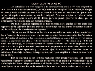 El tríptico El Jardín de las Delicias es una obra enigmática, en la q  SIGNIFICADO  DE LA OBRA  Los estudiosos difieren respecto a la interpretación de la obra más enigmática de El Bosco. La mística de su tiempo, la alquimia, la astrología el folklore local, la herejía adamita y hasta la teoría psicoanalítica se han utilizado para dar sentido a una pintura de la que ni siquiera conocemos su nombre original. Podemos aceptar o rechazar estas interpretaciones sobre la obra de El Bosco, pero no puede ponerse en duda que su significado era explícito para sus contemporáneos.         De Tolnay, en una explicación de tipo psicoanalítico, explica la obra como una representación del sueño humano que trata de romper con los límites impuestos al amor por la tradición y la moral entonces vigentes.       Otros ven en El Bosco un hereje o un seguidor de sectas e ideas esotéricas. Para Fraenger, la tabla central del tríptico representa el Paraíso sensual de los Adamitas, que defendían el nudismo y las relaciones sexuales libres. La unión del placer y el amor, sensual y espiritual, era el mejor de los medios para restablecer la inocencia perdida del Edén. Sin embargo, estas explicaciones no tienen conexión real con la biografía de El Bosco. Éste es un pintor famoso, perfectamente integrado en una sociedad cristiana de la que es un miembro apreciado y respetado, lejos de toda duda razonable sobre su ortodoxia. Esto aleja cualquier interpretación esotérica o críptica a la hora de encararse con su obra.        Hoy la mayoría de los críticos rechazan estas interpretaciones, aun cuando reconozcan elementos aportados por sus defensores en el análisis pormenorizado de la simbología del Bosco. Mayoritariamente el Jardín de las Delicias se considera una sátira moralizante sobre el destino de la naturaleza humana y los hombres de su entorno social.    
