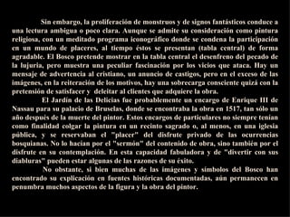 I as imágenes del  Bosco  han suscitado diversas  interpretaciones  a lo largo de . la historia, por sus contradicciones y su ambigüedad. Al principio su  obra  fue descifrada en clave moralista, pero las teorías psicoanalíticas de Sigmund Freud y el surrealismo provocaron un cambio de percepción. Llegó a especularse con que el artista sufría neurosis y alucinaciones, e incluso con el consumo de sus- tancias alucínógenas. Otra teoría, la de Fraenger, ha sido enormemente divulga- da y, en parte, aceptada por el gran público. Según este autor, el  Bosco  habría pertenecido a la secta hedonista de los adamitas, entregada a prácticas orgiás- ticas que el artista habría retratado en sus tablas. Ningún documento ampara esta teoría. Y es que se ha caído con frecuencia en la tentación de interpretar la obra  del  Bosco  desde los esquemas mentales actuales, en vez de entenderla a través de la literatura, las fuentes y el pensamiento de su época I as imágenes del  Bosco  han suscitado diversas  interpretaciones  a lo largo de . la historia, por sus contradicciones y su ambigüedad. Al principio su  obra  fue descifrada en clave moralista, pero las teorías psicoanalíticas de Sigmund Freud y el surrealismo provocaron un cambio de percepción. Llegó a especularse con que el artista sufría neurosis y alucinaciones, e incluso con el consumo de sus- tancias alucínógenas. Otra teoría, la de Fraenger, ha sido enormemente divulga- da y, en parte, aceptada por el gran público. Según este autor, el  Bosco  habría pertenecido a la secta hedonista de los adamitas, entregada a prácticas orgiás- ticas que el artista habría retratado en sus tablas. Ningún documento ampara esta teoría. Y es que se ha caído con frecuencia en la tentación de interpretar la obra  del  Bosco  desde los esquemas mentales actuales, en vez de entenderla a través de la literatura, las fuentes y el pensamiento de su época I as imágenes del  Bosco  han suscitado diversas  interpretaciones  a lo largo de . la historia, por sus contradicciones y su ambigüedad. Al principio su  obra  fue descifrada en clave moralista, pero las teorías psicoanalíticas de Sigmund Freud y el surrealismo provocaron un cambio de percepción. Llegó a especularse con que el artista sufría neurosis y alucinaciones, e incluso con el consumo de sus- tancias alucínógenas. Otra teoría, la de Fraenger, ha sido enormemente divulga- da y, en parte, aceptada por el gran público. Según este autor, el  Bosco  habría pertenecido a la secta hedonista de los adamitas, entregada a prácticas orgiás- ticas que el artista habría retratado en sus tablas. Ningún documento ampara esta teoría. Y es que se ha caído con frecuencia en la tentación de interpretar la obra  del  Bosco  desde los esquemas mentales actuales, en vez de entenderla a través de la literatura, las fuentes y el pensamiento de su época    Sin embargo, la proliferación de monstruos y de signos fantásticos conduce a una lectura ambigua o poco clara. Aunque se admite su consideración como pintura religiosa, con un meditado programa iconográfico donde se condena la participación en un mundo de placeres, al tiempo éstos se presentan (tabla central) de forma agradable. El Bosco pretende mostrar en la tabla central el desenfreno del pecado de la lujuria, pero muestra una peculiar fascinación por los vicios que ataca. Hay un mensaje de advertencia al cristiano, un anuncio de castigos, pero en el exceso de las imágenes, en la reiteración de los motivos, hay una sobrecarga consciente quizá con la pretensión de satisfacer y  deleitar al clientes que adquiere la obra.        El Jardín de las Delicias fue probablemente un encargo de Enrique III de Nassau para su palacio de Bruselas, donde se encontraba la obra en 1517, tan sólo un año después de la muerte del pintor. Estos encargos de particulares no siempre tenían como finalidad colgar la pintura en un recinto sagrado o, al menos, en una iglesia pública, y se reservaban el "placer" del disfrute privado de las ocurrencias bosquianas. No lo hacían por el "sermón" del contenido de obra, sino también por el disfrute en su contemplación. En esta capacidad fabuladora y de "divertir con sus diabluras" pueden estar algunas de las razones de su éxito.        No obstante, si bien muchas de las imágenes y símbolos del Bosco han encontrado su explicación en fuentes históricas documentadas, aún permanecen en penumbra muchos aspectos de la figura y la obra del pintor.   