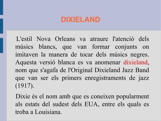 DIXIELAND
L'estil Nova Orleans va atraure l'atenció dels
músics blancs, que van formar conjunts on
imitaven la manera de tocar dels músics negres.
Aquesta versió blanca es va anomenar dixieland,
nom que s'agafa de l'Original Dixieland Jazz Band
que van ser els primers enregistraments de jazz
(1917).
Dixie és el nom amb que es coneixen popularment
als estats del sudest dels EUA, entre els quals es
troba a Louisiana.
 