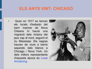 ELS ANYS VINT: CHICAGO
●
Quan en 1917 es tancan
els locals d'esbarjo del
barri mariner de Nova
Orleans hi haurà una
migració dels músics del
jazz cap al nord, seguint el
riu Mississipi. Els negres
hauran de viure a barris
separats dels blancs a
Chicago i Nova York. Un
dels millors representants
d'aquesta època és Louis
Armstrong.
 