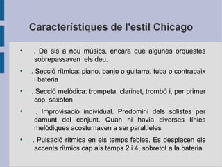 Característiques de l'estil Chicago
●
. De sis a nou músics, encara que algunes orquestes
sobrepassaven els deu.
●
. Secció rítmica: piano, banjo o guitarra, tuba o contrabaix
i bateria
●
. Secció melòdica: trompeta, clarinet, trombó i, per primer
cop, saxofon
●
. Improvisació individual. Predomini dels solistes per
damunt del conjunt. Quan hi havia diverses línies
melòdiques acostumaven a ser paral.leles
●
. Pulsació rítmica en els temps febles. Es desplacen els
accents rítmics cap als temps 2 i 4, sobretot a la bateria
 