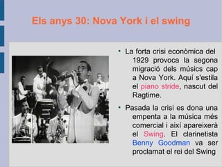 Els anys 30: Nova York i el swing
●
La forta crisi econòmica del
1929 provoca la segona
migració dels músics cap
a Nova York. Aquí s'estila
el piano stride, nascut del
Ragtime.
●
Pasada la crisi es dona una
empenta a la música més
comercial i així apareixerà
el Swing. El clarinetista
Benny Goodman va ser
proclamat el rei del Swing
 