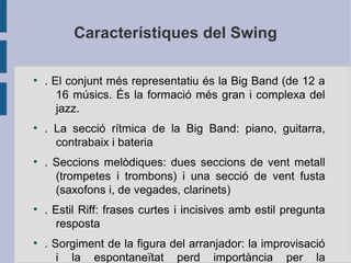 Característiques del Swing
●
. El conjunt més representatiu és la Big Band (de 12 a
16 músics. És la formació més gran i complexa del
jazz.
●
. La secció rítmica de la Big Band: piano, guitarra,
contrabaix i bateria
●
. Seccions melòdiques: dues seccions de vent metall
(trompetes i trombons) i una secció de vent fusta
(saxofons i, de vegades, clarinets)
●
. Estil Riff: frases curtes i incisives amb estil pregunta
resposta
●
. Sorgiment de la figura del arranjador: la improvisació
i la espontaneïtat perd importància per la
 