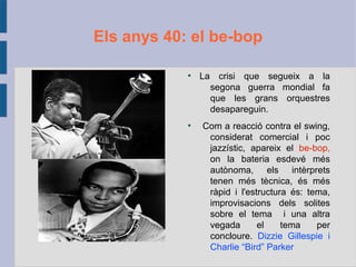 Els anys 40: el be-bop
●
La crisi que segueix a la
segona guerra mondial fa
que les grans orquestres
desapareguin.
●
Com a reacció contra el swing,
considerat comercial i poc
jazzístic, apareix el be-bop,
on la bateria esdevé més
autònoma, els intèrprets
tenen més tècnica, és més
ràpid i l'estructura és: tema,
improvisacions dels solites
sobre el tema i una altra
vegada el tema per
concloure. Dizzie Gillespie i
Charlie “Bird” Parker
 