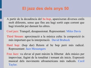 El jazz des dels anys 50
A partir de la decadència del be-bop, apareixeran diversos estils
molt diferents, sense que fins ara hagi sortit capa corrent que
hagi triomfat per damunt les altres.
Cool jazz: Tranquil, desapassionat. Representant: Miles Davis
Third Stream: aproximació a la música culta: la composició és
més important que la interpretació. David Brubeck
Hard bop: (bop dur) Retorn al be bop però més radical.
Representant: Jazz Messengers
Free Jazz: va elevar al punt màxim la llibertat dels músics per
improvisar, fugint de la tonalitat i tornant als inicis. Expressió
musical dels moviments afroamericans més radicals. Cecil
Taylor.
 