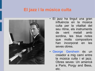 El jazz i la música culta
● El jazz ha tingut una gran
influència en la música
culta per la vitalitat del
seu ritme, els instruments
de vent metall amb
sordina, les blue notes
que molts compositors
han incorporat en les
seves obres.
● George Gershwin és un
creador a mig camí entre
la música culta i el jazz.
Obres seves: Un americà
a Paris, Porgy and Bess,
etc.
 