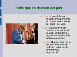 Estils que es deriven del jazz
● Gospel: prové de les
gospel songs però amb
incorporacions sonores
del blues i del jazz.
● Soul: neix de diversos
cantants formats en el
gospel i canten temes
profans com l'amor i els
problemes socials.
● Funky: Quan el soul reb la
influència del rock i la
melodia i la harmonia
tenen menys
importància.
 