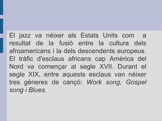El jazz va néixer als Estats Units com a
resultat de la fusió entre la cultura dels
afroamericans i la dels descendents europeus.
El tràfic d'esclaus africans cap Amèrica del
Nord va començar al segle XVII. Durant el
segle XIX, entre aquests esclaus van néixer
tres gèneres de cançó: Work song, Gospel
song i Blues.
 