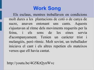 Work Song
Els esclaus, mentres treballaven en condicions
molt dures a les plantacions de cotó o de canya de
sucre, anaven entonant uns cants. Aquests
s'ajustavan al ritme dels moviments requerits per la
feina, i els sons de les eines servia
d'acompanyament. Tenien un caràcter trist i
melangiós, però rítmic. Molt sovint, un treballador
iniciava el cant i els altres repetien els mateixos
versos que ell havia cantat.
http://youtu.be/4G5KtQynWvc
 
