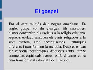 El gospel
Era el cant religiós dels negres americans. En
anglès gospel vol dir evangeli. Els missioners
blancs convertien els esclaus a la religió cristiana.
Aquests esclaus cantaven els cants religiosos a la
seva manera, amb accentuacions rítmiques
diferents i transformant la melodia. Després es van
fer versions polifòniques d'aquests cants, també
anomenats espirituals negres. Amb el temps es va
anar transformant i donant lloc al gospel.
 
