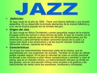 Definición   El Jazz nació en el año de 1900 . Tiene una historia definida y una función especifica. En su desarrollo ha tomado elementos de la música folklórica y a su vez la música popular los ha tomado del jazz. Origen del Jazz El Jazz surge en África Occidental y ponen pequeños rasgos de la música Europea como los himnos o otras formas de baile. El jazz se inventó con la unión de nuevas culturas que crearon los Africanos esclavizados por los americanos y para animarse tocaban canciones típicas de su país y a veces oían tocar a los americanos y se les ocurrió mezclar música de diferentes culturas, naciendo así el jazz. Características En el jazz los instrumentistas improvisan parte de la música, que es acompañada por una progresión de acordes. También en el jazz se utilizan estilos vocales negros. En el jazz la voluntad de crear un sonido personal ha llevado a los músicos a crear ritmos característicos o también a crear el swing, que es un impulso rítmico. La instrumentación del jazz se divide en dos grupos, uno en una sección rítmica como el piano o la guitarra y los instrumentos de viento como los saxofones, trombones y trompetas. JAZZ 