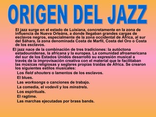 El jazz surge en el estado de Luisiana, concretamente en la zona de influencia de Nueva Orleáns, a donde llegaban grandes cargas de esclavos negros, especialmente de la zona occidental de África, al sur del Sáhara, la zona denominada Costa de Marfil, Costa del Oro o Costa de los esclavos.  El jazz nace de la combinación de tres tradiciones: la autóctona estadounidense, la africana y la europea. La comunidad afroamericana del sur de los Estados Unidos desarrolló su expresión musical a través de la improvisación creativa con el material que le facilitaban las músicas religiosas y seglares propias traídas de África. Se crearon los siguientes estilos musicales: Los  field shouters  o lamentos de los esclavos. El blues. Las  worksongs  o canciones de trabajo. La comedia, el vodevil y los  minstrels .  Los espirituals.  El ragtime.  Las marchas ejecutadas por brass bands.  ORIGEN DEL JAZZ 